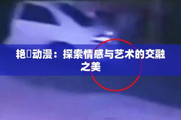 艳鉧动漫：探索情感与艺术的交融之美