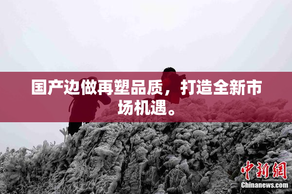国产边做再塑品质，打造全新市场机遇。