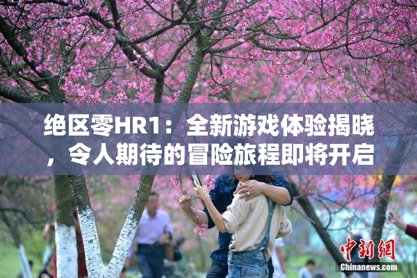 绝区零HR1：全新游戏体验揭晓，令人期待的冒险旅程即将开启！