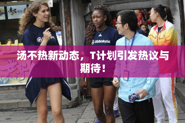 汤不热新动态，T计划引发热议与期待！