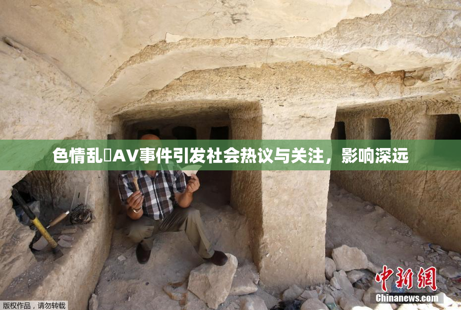 色情乱婬AV事件引发社会热议与关注，影响深远