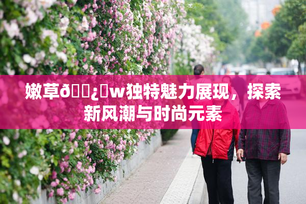 嫩草🌿‌w独特魅力展现，探索新风潮与时尚元素
