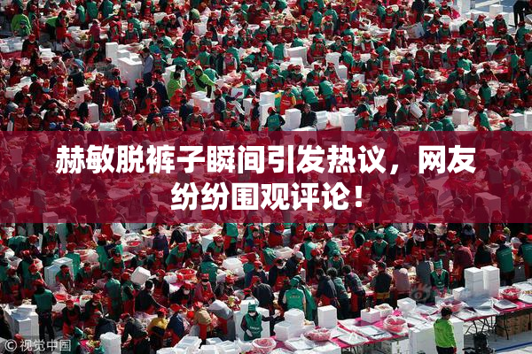 赫敏脱裤子瞬间引发热议，网友纷纷围观评论！