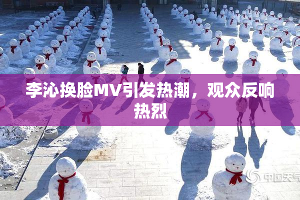 李沁换脸MV引发热潮，观众反响热烈
