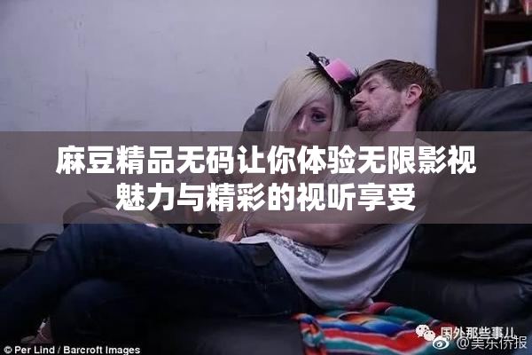 麻豆精品无码让你体验无限影视魅力与精彩的视听享受