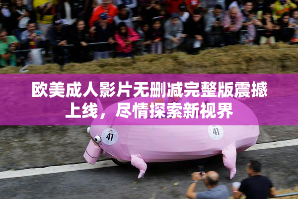欧美成人影片无删减完整版震撼上线，尽情探索新视界