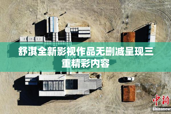 舒淇全新影视作品无删减呈现三重精彩内容