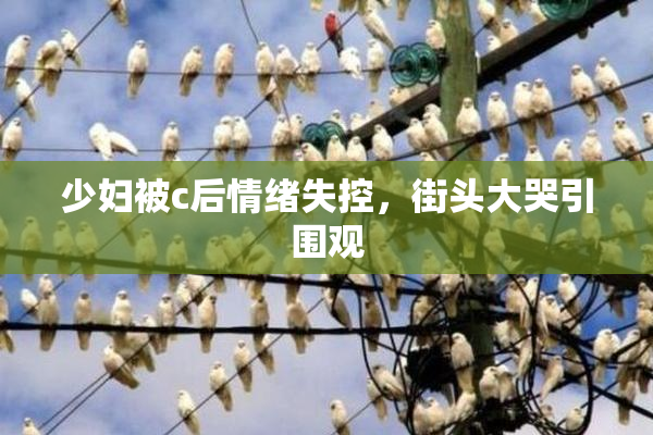 少妇被c后情绪失控，街头大哭引围观