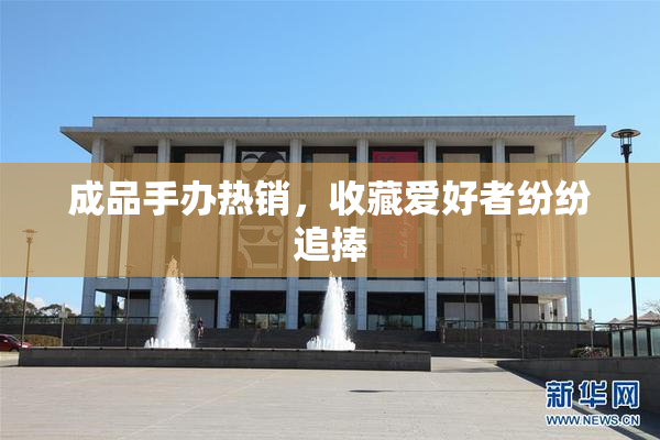 成品手办热销，收藏爱好者纷纷追捧