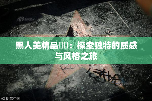 黑人美精品❌‌：探索独特的质感与风格之旅