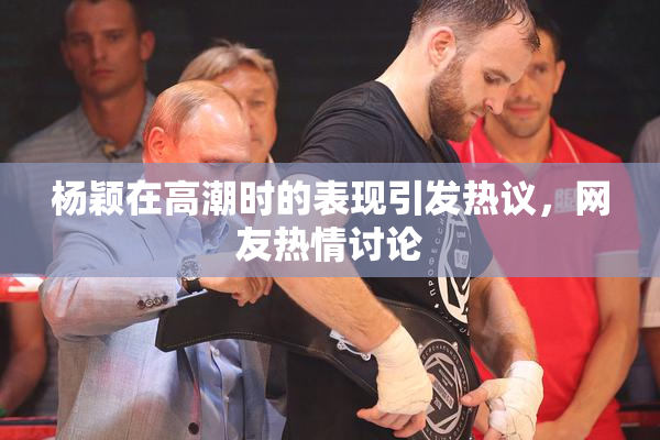 杨颖在高潮时的表现引发热议，网友热情讨论