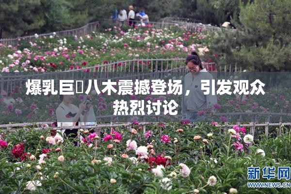爆乳巨凥八木震撼登场，引发观众热烈讨论