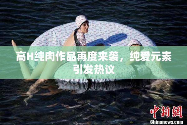 高H纯肉作品再度来袭，纯爱元素引发热议