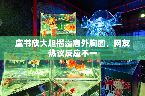 虞书欣大胆揭露意外胸围，网友热议反应不一