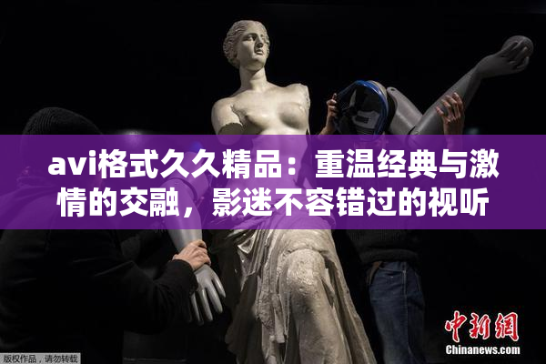 avi格式久久精品：重温经典与激情的交融，影迷不容错过的视听盛宴