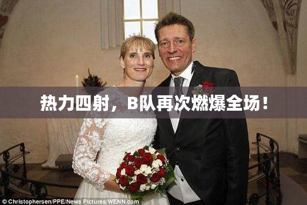 热力四射，B队再次燃爆全场！