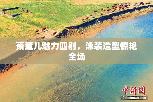 萧薰儿魅力四射，泳装造型惊艳全场