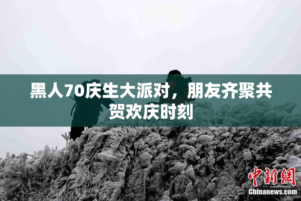 黑人70庆生大派对，朋友齐聚共贺欢庆时刻
