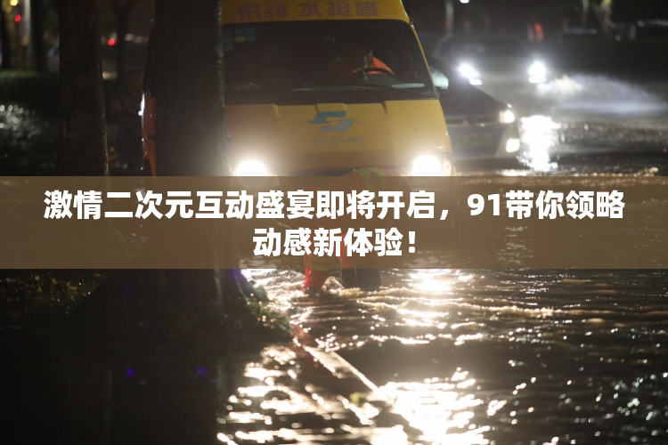 激情二次元互动盛宴即将开启，91带你领略动感新体验！