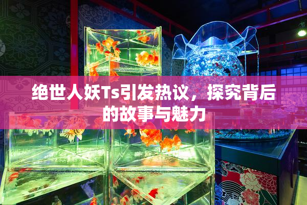 绝世人妖Ts引发热议，探究背后的故事与魅力