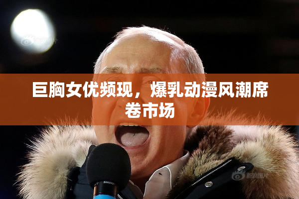 巨胸女优频现，爆乳动漫风潮席卷市场