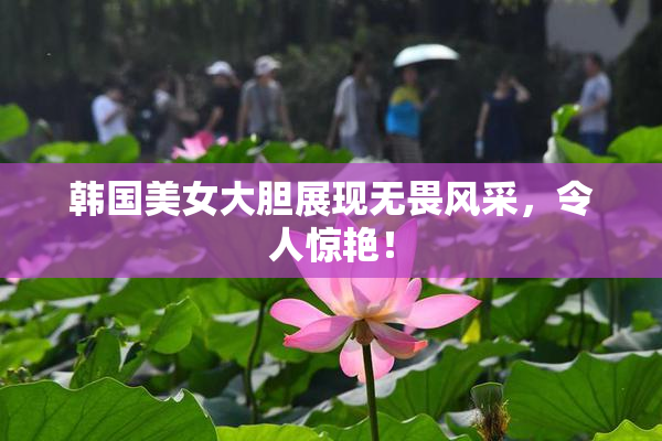 韩国美女大胆展现无畏风采，令人惊艳！