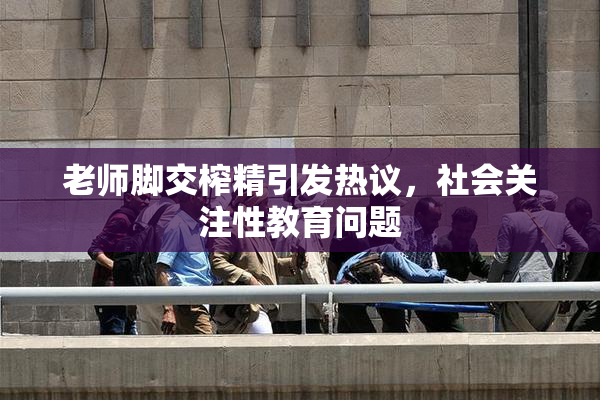 老师脚交榨精引发热议，社会关注性教育问题
