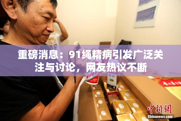 重磅消息：91绳精病引发广泛关注与讨论，网友热议不断