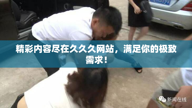 精彩内容尽在久久久网站，满足你的极致需求！
