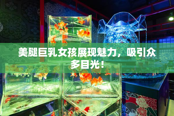 美腿巨乳女孩展现魅力，吸引众多目光！