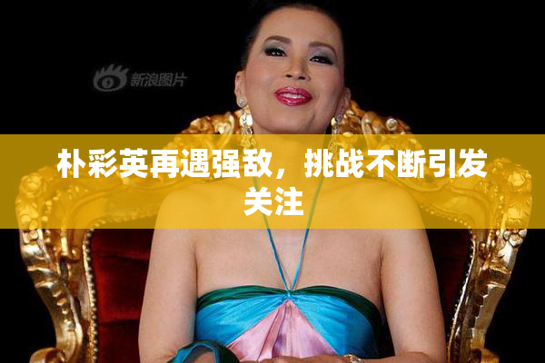 朴彩英再遇强敌，挑战不断引发关注
