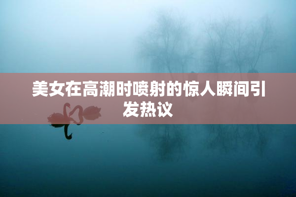 美女在高潮时喷射的惊人瞬间引发热议