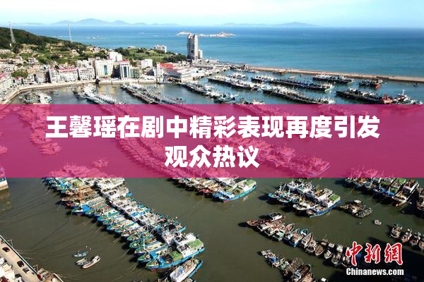 王馨瑶在剧中精彩表现再度引发观众热议