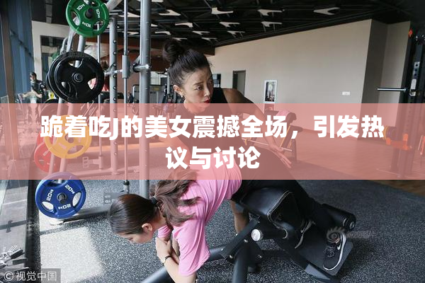 跪着吃J的美女震撼全场，引发热议与讨论