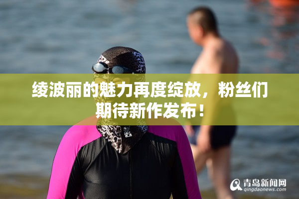 绫波丽的魅力再度绽放，粉丝们期待新作发布！