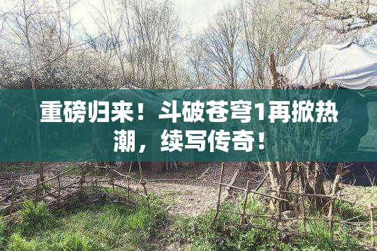 重磅归来！斗破苍穹1再掀热潮，续写传奇！