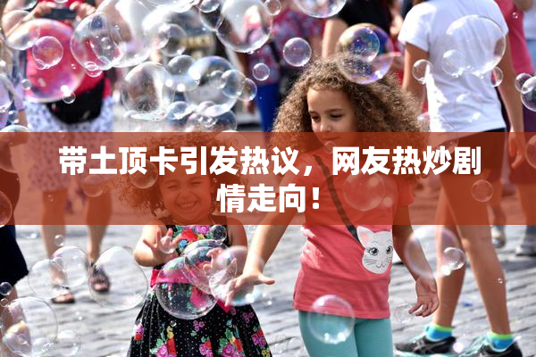 带土顶卡引发热议，网友热炒剧情走向！