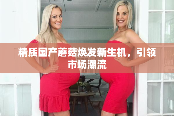 精质国产蘑菇焕发新生机，引领市场潮流