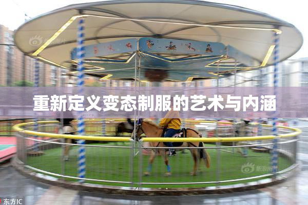 重新定义变态制服的艺术与内涵