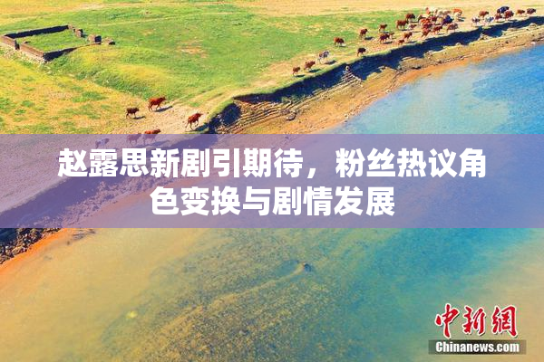 赵露思新剧引期待，粉丝热议角色变换与剧情发展
