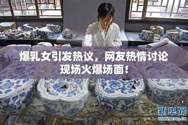 爆乳女引发热议，网友热情讨论现场火爆场面！