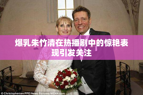 爆乳朱竹清在热播剧中的惊艳表现引发关注