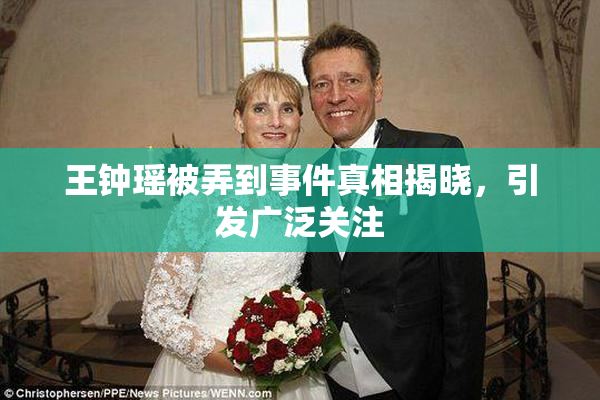 王钟瑶被弄到事件真相揭晓，引发广泛关注