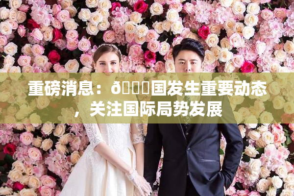 重磅消息：🔞国发生重要动态，关注国际局势发展