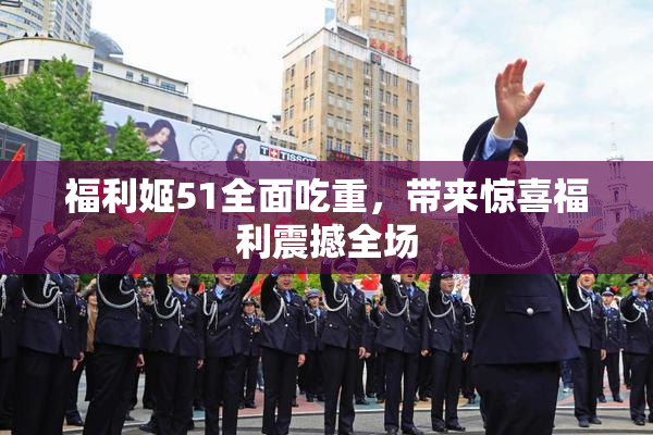 福利姬51全面吃重，带来惊喜福利震撼全场