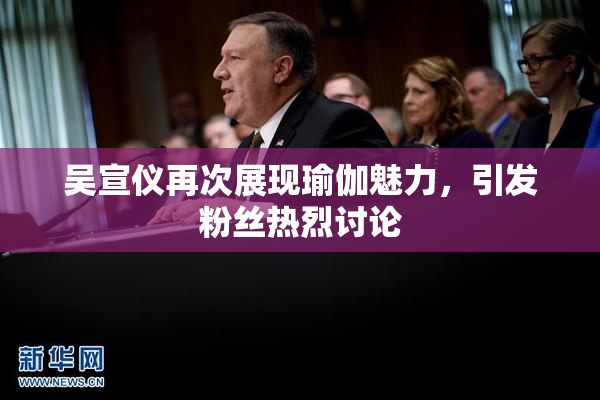 吴宣仪再次展现瑜伽魅力，引发粉丝热烈讨论