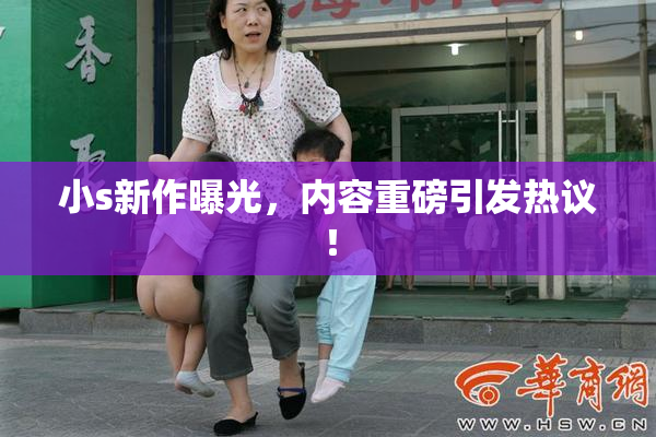 小s新作曝光，内容重磅引发热议！