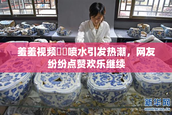 羞羞视频❌‌喷水引发热潮，网友纷纷点赞欢乐继续