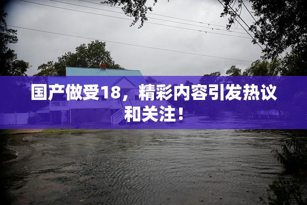 国产做受18，精彩内容引发热议和关注！