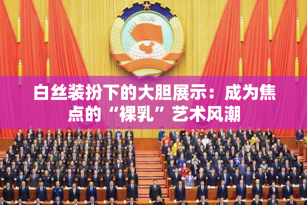 白丝装扮下的大胆展示：成为焦点的“裸乳”艺术风潮